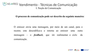 Atendimento - Técnicas de Comunicação
I. Noção de Comunicação
O processo de comunicação pode ser descrito da seguinte maneira:
O emissor envia uma mensagem, por meio de um canal, para o
uma outra
o ciclo da
recetor, este descodifica-a e retorna ao emissor
mensagem - o feedback, que irá realimentar
comunicação.
 