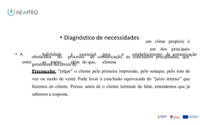 • Diagnóstico de necessidades
• A habilidade é essencial para o estabelecimento de comunicação
entre as partes, além do que, elimina
Facilitador - Bernardo Quintela
um clima propício à
um dos principais
obstáculos do processo de comunicação, as conclusões precipitadas, que
geralmente decorrem de:
Preconceito: “julgar” o cliente pela primeira impressão, pelo sotaque, pelo tom de
voz ou modo de vestir. Pode levar à conclusão equivocada do “juízo interno” que
fazemos do cliente. Pressa: antes de o cliente terminar de falar, entendemos que já
sabemos a resposta.
 