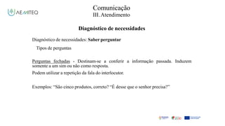Facilitador - Bernardo Quintela
Comunicação
III.Atendimento
Diagnóstico de necessidades
Diagnóstico de necessidades: Saber perguntar
Tipos de perguntas
Perguntas fechadas - Destinam-se a conferir a informação
somente a um sim ou não como resposta.
Podem utilizar a repetição da fala do interlocutor.
passada. Induzem
Exemplos: “São cinco produtos, correto? “É desse que o senhor precisa?”
 