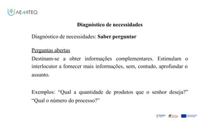 Facilitador - Bernardo Quintela
Diagnóstico de necessidades
Diagnóstico de necessidades: Saber perguntar
Perguntas abertas
Destinam-se a obter informações complementares. Estimulam o
interlocutor a fornecer mais informações, sem, contudo, aprofundar o
assunto.
Exemplos: “Qual a quantidade de produtos que o senhor deseja?”
“Qual o número do processo?”
 