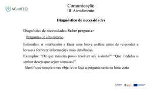 Facilitador - Bernardo Quintela
Comunicação
III.Atendimento
Diagnóstico de necessidades
Diagnóstico de necessidades: Saber perguntar
Perguntas de alto retorno
Estimulam o interlocutor a fazer uma breve análise antes de responder e
leva-o a fornecer informações mais detalhadas.
Exemplos: “De que maneira posso resolver seu assunto?” “Que medidas o
senhor deseja que sejam tomadas?”
Identifique sempre o seu objetivo e faça a pergunta certa na hora certa
 