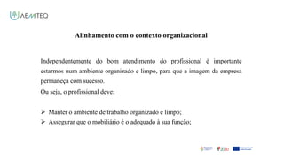 Facilitador - Bernardo Quintela
Alinhamento com o contexto organizacional
Independentemente do bom atendimento do profissional é importante
estarmos num ambiente organizado e limpo, para que a imagem da empresa
permaneça com sucesso.
Ou seja, o profissional deve:
 Manter o ambiente de trabalho organizado e limpo;
 Assegurar que o mobiliário é o adequado à sua função;
 