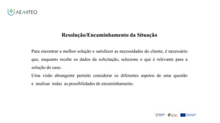 Facilitador - Bernardo Quintela
Resolução/Encaminhamento da Situação
Para encontrar a melhor solução e satisfazer as necessidades do cliente, é necessário
que, enquanto recebe os dados da solicitação, selecione o que é relevante para a
solução do caso.
Uma visão abrangente permite considerar os diferentes aspetos de uma questão
e analisar todas as possibilidades de encaminhamento.
 