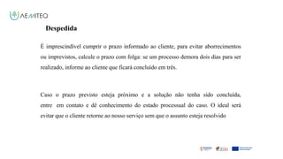 Facilitador - Bernardo Quintela
Despedida
É imprescindível cumprir o prazo informado ao cliente, para evitar aborrecimentos
ou imprevistos, calcule o prazo com folga: se um processo demora dois dias para ser
realizado, informe ao cliente que ficará concluído em três.
Caso o prazo previsto esteja próximo e a solução não tenha sido concluída,
entre em contato e dê conhecimento do estado processual do caso. O ideal será
evitar que o cliente retorne ao nosso serviço sem que o assunto esteja resolvido
 