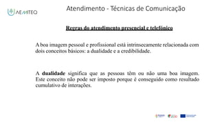 Atendimento - Técnicas de Comunicação
Facilitador - Bernardo Quintela
Regras do atendimento presencial e telefónico
Aboa imagem pessoal e profissional está intrinsecamente relacionada com
dois conceitos básicos: a dualidade e a credibilidade.
A dualidade significa que as pessoas têm ou não uma boa imagem.
Este conceito não pode ser imposto porque é conseguido como resultado
cumulativo de interações.
 