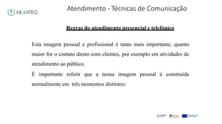 Atendimento - Técnicas de Comunicação
Facilitador - Bernardo Quintela
Regras do atendimento presencial e telefónico
Esta imagem pessoal e profissional é tanto mais importante, quanto
maior for o contato direto com clientes, por exemplo em atividades de
atendimento ao público.
É importante referir que a nossa imagem pessoal é construída
normalmente em três momentos distintos:
 