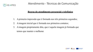 Atendimento - Técnicas de Comunicação
Facilitador - Bernardo Quintela
Regras do atendimento presencial e telefónico
1. Aprimeira impressão que é formada nos três primeiros segundos;
2. Aimagem inicial que é formada nos primeiros contatos;
3. A imagem propriamente dita, que é aquela imagem já formada que
temos que manter e melhorar.
 