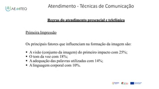 Atendimento - Técnicas de Comunicação
Facilitador - Bernardo Quintela
Regras do atendimento presencial e telefónico
Primeira Impressão
Os principais fatores que influenciam na formação da imagem são:
 Avisão (conjunto da imagem) do primeiro impacto com 25%;
 O tom da voz com 18%;
 Aadequação das palavras utilizadas com 14%;
 Alinguagem corporal com 10%.
 