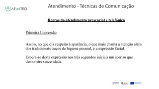 Atendimento - Técnicas de Comunicação
Facilitador - Bernardo Quintela
Regras do atendimento presencial e telefónico
Primeira Impressão
Assim, no que diz respeito à aparência, o que mais chama a atenção além
dos tradicionais traços de higiene pessoal, é a expressão facial.
Espera-se desta expressão nos três segundos iniciais um sorriso que
demonstre sinceridade.
 