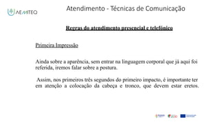 Atendimento - Técnicas de Comunicação
Facilitador - Bernardo Quintela
Regras do atendimento presencial e telefónico
Primeira Impressão
Ainda sobre a aparência, sem entrar na linguagem corporal que já aqui foi
referida, iremos falar sobre a postura.
Assim, nos primeiros três segundos do primeiro impacto, é importante ter
em atenção a colocação da cabeça e tronco, que devem estar eretos.
 