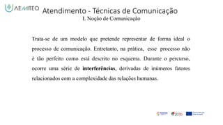 Atendimento - Técnicas de Comunicação
I. Noção de Comunicação
Trata-se de um modelo que pretende representar de forma ideal o
processo de comunicação. Entretanto, na prática, esse processo não
é tão perfeito como está descrito no esquema. Durante o percurso,
ocorre uma série de interferências, derivadas de inúmeros fatores
relacionados com a complexidade das relações humanas.
 