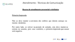 Atendimento - Técnicas de Comunicação
Facilitador - Bernardo Quintela
Regras do atendimento presencial e telefónico
Primeira Impressão
Não se deve manter a curvatura dos ombros que denota cansaço ou
mesmo desânimo.
Por outro lado, se estiver na posição de sentado, esta deve manter-se
correta no assento, pois caso contrário, a primeira impressão que causar
será negativa.
 