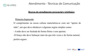 Atendimento - Técnicas de Comunicação
Facilitador - Bernardo Quintela
Regras do atendimento presencial e telefónico
Primeira Impressão
O cumprimento na nossa cultura materializa-se com um “aperto de
mão”, ato que deve obedecer a algumas regras simples como:
- Amão deve ser fechada de forma firme e sem apertar;
-O braço não deve balançar mais do que três vezes e de forma natural,
porém seguro.
 