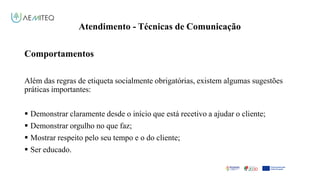 Atendimento - Técnicas de Comunicação
Facilitador - Bernardo Quintela
Comportamentos
Além das regras de etiqueta socialmente obrigatórias, existem algumas sugestões
práticas importantes:
 Demonstrar claramente desde o início que está recetivo a ajudar o cliente;
 Demonstrar orgulho no que faz;
 Mostrar respeito pelo seu tempo e o do cliente;
 Ser educado.
 