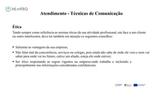 Atendimento - Técnicas de Comunicação
Facilitador - Bernardo Quintela
Ética
Tendo sempre como referência as normas éticas da sua atividade profissional, em face a um cliente
ou outro interlocutor, deve ter também em atenção os seguintes conselhos:
 Salientar as vantagens da sua empresa;
 Não falar mal da concorrência, serviços ou colegas, pois ainda não sabe de onde ele veio e nem vai
saber para onde vai no futuro, cative um aliado, esteja ele onde estiver;
 Ser ético respeitando as regras vigentes na empresa onde trabalha e incluindo e
principalmente nas informações consideradas confidenciais.
 