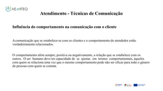 Atendimento - Técnicas de Comunicação
Facilitador - Bernardo Quintela
Influência do comportamento na comunicação com o cliente
Acomunicação que se estabelece-se com os clientes e o comportamento do atendedor estão
verdadeiramente relacionados.
O comportamento afeta sempre, positiva ou negativamente, a relação que se estabelece com os
outros. O ser humano deve ter capacidade de se ajustar, em termos comportamentais, àqueles
com quem se relaciona uma vez que o mesmo comportamento pode não ser eficaz para todo o género
de pessoas com quem se contata.
 