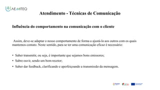 Atendimento - Técnicas de Comunicação
Facilitador - Bernardo Quintela
Influência do comportamento na comunicação com o cliente
Assim, deve-se adaptar o nosso comportamento de forma a ajustá-lo aos outros com os quais
mantemos contato. Neste sentido, para se ter uma comunicação eficaz é necessário:
• Saber transmitir, ou seja, é importante que sejamos bons emissores;
• Sabre ouvir, sendo um bom recetor;
• Saber dar feedback, clarificando e aperfeiçoando a transmissão da mensagem.
 