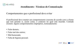 Atendimento - Técnicas de Comunicação
Facilitador - Bernardo Quintela
Comportamentos que o profissional deve evitar
O profissional deve manter um comportamento coerente de acordo com o cliente
que tem perante si, assim como, o contexto no qual está inserido. Contudo
existem alguns comportamentos impróprios, nomeadamente:
• Falar demais;
• Falar mal dos outros;
• Mal-humorado;
• Falta de higiene pessoal;
 