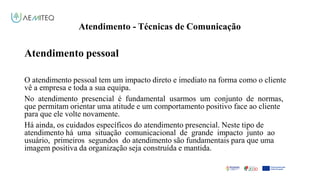 Atendimento - Técnicas de Comunicação
Facilitador - Bernardo Quintela
Atendimento pessoal
O atendimento pessoal tem um impacto direto e imediato na forma como o cliente
vê a empresa e toda a sua equipa.
No atendimento presencial é fundamental usarmos um conjunto de normas,
que permitam orientar uma atitude e um comportamento positivo face ao cliente
para que ele volte novamente.
Há ainda, os cuidados específicos do atendimento presencial. Neste tipo de
atendimento há uma situação comunicacional de grande impacto junto ao
usuário, primeiros segundos do atendimento são fundamentais para que uma
imagem positiva da organização seja construída e mantida.
 