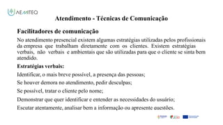 Atendimento - Técnicas de Comunicação
Facilitadores de comunicação
Facilitador - Bernardo Quintela
No atendimento presencial existem algumas estratégias utilizadas pelos profissionais
da empresa que trabalham diretamente com os clientes. Existem estratégias
verbais, não verbais e ambientais que são utilizadas para que o cliente se sinta bem
atendido.
Estratégias verbais:
Identificar, o mais breve possível, a presença das pessoas;
Se houver demora no atendimento, pedir desculpas;
Se possível, tratar o cliente pelo nome;
Demonstrar que quer identificar e entender as necessidades do usuário;
Escutar atentamente, analisar bem a informação ou apresente questões.
 