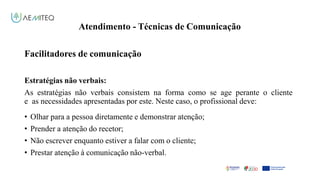 Atendimento - Técnicas de Comunicação
Facilitador - Bernardo Quintela
Facilitadores de comunicação
Estratégias não verbais:
As estratégias não verbais consistem na forma como se age perante o cliente
e as necessidades apresentadas por este. Neste caso, o profissional deve:
• Olhar para a pessoa diretamente e demonstrar atenção;
• Prender a atenção do recetor;
• Não escrever enquanto estiver a falar com o cliente;
• Prestar atenção à comunicação não-verbal.
 