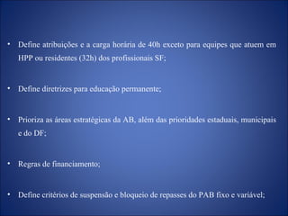 Define  atribuições e a  carga horária de 40h exceto para equipes que atuem em HPP ou residentes (32h)  dos profissionais SF; Define   d iretrizes para educação permanente; Prioriza as áreas estratégicas da AB, além das prioridades estaduais, municipais e do DF; Regras de financiamento;  Define critérios de suspensão e bloqueio de repasses do PAB fixo e variável; 