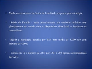 Muda a nomenclatura da Saúde da Família de programa para estratégia; Saúde da Família - atuar proativamente em território definido com planejamento de acordo com o diagnóstico situacional e integrado na comunidade; Reduz a população adscrita por ESF para média de 3.000 hab com máximo de 4.000; Limita em 12 o número de ACS por ESF e 750 pessoas acompanhadas por ACS. 