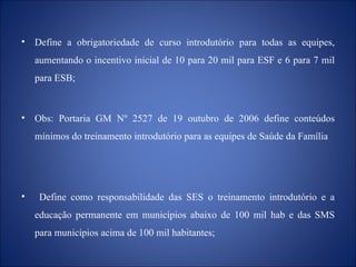 Define a obrigatoriedade de curso introdutório para todas as equipes, aumentando o incentivo inicial de 10 para 20 mil para ESF e 6 para 7 mil para ESB; Obs: Portaria GM Nº 2527 de 19  outubro de 2006 define conteúdos mínimos do treinamento introdutório para as equipes de Saúde da Família Define como responsabilidade das SES o treinamento introdutório e a educação permanente em municípios abaixo de 100 mil hab e das SMS para municípios acima de 100 mil habitantes;  