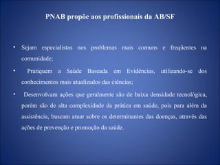 PNAB propõe aos profissionais da AB/SF Sejam especialistas nos problemas mais comuns e freqüentes na comunidade; Pratiquem a Saúde Baseada em Evidências, utilizando-se dos conhecimentos mais atualizados das ciências; Desenvolvam ações que geralmente são de baixa densidade tecnológica, porém são de alta complexidade da prática em saúde, pois para além da assistência, buscam atuar sobre os determinantes das doenças, através das ações de prevenção e promoção da saúde. 