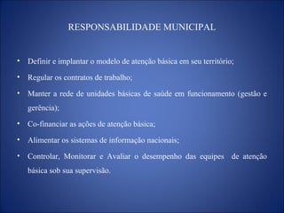 RESPONSABILIDADE MUNICIPAL Definir e implantar o modelo de atenção básica em seu território; Regular os contratos de trabalho; Manter a rede de unidades básicas de saúde em funcionamento (gestão e gerência); Co-financiar as ações de atenção básica; Alimentar os sistemas de informação nacionais; Controlar, Monitorar e Avaliar o desempenho das equipes  de atenção básica sob sua supervisão. 