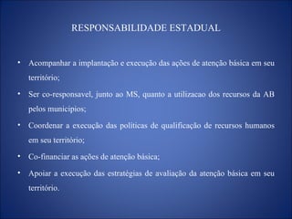 RESPONSABILIDADE ESTADUAL Acompanhar a implantação e execução das ações de atenção básica em seu território; Ser co-responsavel, junto ao MS, quanto a utilizacao dos recursos da AB pelos municipios; Coordenar a execução das políticas de qualificação de recursos humanos em seu território; Co-financiar as ações de atenção básica; Apoiar a execução das estratégias de avaliação da atenção básica em seu território. 