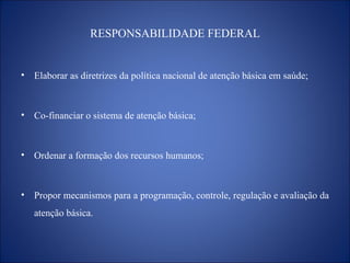 RESPONSABILIDADE FEDERAL Elaborar as diretrizes da política nacional de atenção básica em saúde; Co-financiar o sistema de atenção básica; Ordenar a formação dos recursos humanos; Propor mecanismos para a programação, controle, regulação e avaliação da atenção básica. 