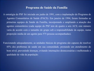 Programa de Saúde da Família  A estratégia do PSF foi iniciada em junho de 1991, com a implantação do Programa de Agentes Comunitários de Saúde (PACS). Em janeiro de 1994, foram formadas as primeiras equipes de Saúde da Família, incorporando e ampliando a atuação dos agentes comunitários (cada equipe do PSF tem de quatro a seis ACS; este número varia de acordo com o tamanho do grupo sob a responsabilidade da equipe, numa proporção média de um agente para 575 pessoas acompanhadas). Funcionando adequadamente, as unidades básicas do programa são capazes de resolver 85% dos problemas de saúde em sua comunidade, prestando um atendimento de bom nível, prevenindo doenças, evitando internações desnecessárias e melhorando a qualidade de vida da população.   