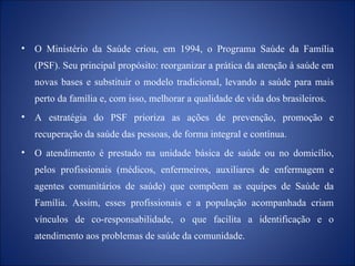 O Ministério da Saúde criou, em 1994, o Programa Saúde da Família (PSF). Seu principal propósito: reorganizar a prática da atenção à saúde em novas bases e substituir o modelo tradicional, levando a saúde para mais perto da família e, com isso, melhorar a qualidade de vida dos brasileiros. A estratégia do PSF prioriza as ações de prevenção, promoção e recuperação da saúde das pessoas, de forma integral e contínua.  O atendimento é prestado na unidade básica de saúde ou no domicílio, pelos profissionais (médicos, enfermeiros, auxiliares de enfermagem e agentes comunitários de saúde) que compõem as equipes de Saúde da Família. Assim, esses profissionais e a população acompanhada criam vínculos de co-responsabilidade, o que facilita a identificação e o atendimento aos problemas de saúde da comunidade. 