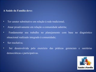 A Saúde da Família deve: Ter carater substitutivo em relação à rede tradicional; Atuar proativamente em relação a comunidade adstrita; Fundamentar seu trabalho no planejamento com base no diagnóstico situacional realizado integrado à comunidade; Ser resolutiva; Ser desenvolvida pelo exercício das práticas gerenciais e sanitárias democráticas e participativas. 