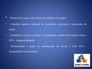 Desenvolver ações sob a forma do trabalho em equipe; Constituir práticas integrais de assistência, prevenção e promoção da saúde; Constituir-se como o primeiro e permanente contato dos usuários com o SUS – longitudinalidade; Desempenhar o papel de coordenação do acesso à rede SUS – Integralidade da assistência. 