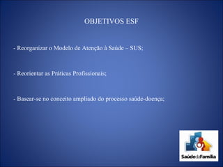 OBJETIVOS ESF - Reorganizar o Modelo de Atenção à Saúde – SUS; - Reorientar as Práticas Profissionais; - Basear-se no conceito ampliado do processo saúde-doença; 