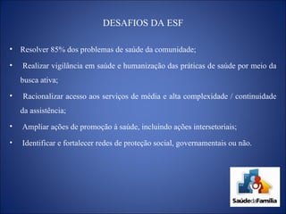 DESAFIOS DA ESF Resolver 85% dos problemas de saúde da comunidade; Realizar vigilância em saúde e humanização das práticas de saúde por meio da busca ativa; Racionalizar acesso aos serviços de média e alta complexidade / continuidade da assistência; Ampliar ações de promoção à saúde, incluindo ações intersetoriais; Identificar e fortalecer redes de proteção social, governamentais ou não. 