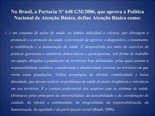 No Brasil, a Portaria Nº 648 GM/2006, que aprova a Política Nacional de Atenção Básica,   define Atenção Básica como: (...) um conjunto de ações de saúde, no âmbito individual e coletivo, que abrangem a promoção e a proteção da saúde, a prevenção de agravos, o diagnóstico, o tratamento, a reabilitação e a manutenção da saúde. É desenvolvida por meio do exercício de práticas gerenciais e sanitárias democráticas e participativas, sob forma de trabalho em equipe, dirigidas a populações de territórios bem delimitados, pelas quais assume a responsabilidade sanitária, considerando a dinamicidade existente no território em que vivem essas populações. Utiliza tecnologias de elevada complexidade e baixa densidade, que devem resolver os problemas de saúde de maior freqüência e relevância em seu território. É o contato preferencial dos usuários com os sistemas de saúde. Orienta-se pelos princípios da universalidade, da acessibilidade e da coordenação do cuidado, do vínculo e continuidade, da integralidade, da responsabilização, da humanização, da equidade e da participação social  (Brasil, 2006). 