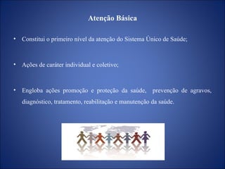 Atenção Básica Constitui o primeiro nível da atenção do Sistema Único de Saúde; Ações de caráter individual e coletivo; Engloba ações promoção e proteção da saúde,  prevenção de agravos, diagnóstico, tratamento, reabilitação e manutenção da saúde. 