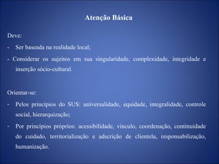 Atenção Básica  Deve: -  Ser baseada na realidade local; - Considerar os sujeitos em sua singularidade, complexidade, integridade e inserção sócio-cultural. Orientar-se: Pelos princípios do SUS: universalidade, equidade, integralidade, controle social, hierarquização; Por princípios próprios: acessibilidade, vínculo, coordenação, continuidade do cuidado, territorialização e adscrição de clientela, responsabilização, humanização. 