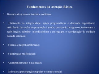 Fundamentos da Atenção Básica Garantia de acesso universal e contínuo; Efetivação da integralidade: ações programáticas e demanda espontânea; articulação das ações de promoção à saúde, prevenção de agravos, tratamento e reabilitação; trabalho  interdisciplinar e em equipe; e coordenação do cuidado na rede serviços; Vinculo e responsabilização; Valorização profissional; Acompanhamento e avaliação; Estimulo a participação popular e controle social. 