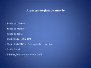 Áreas   estratégicas de atuação - Saúde da Criança - Saúde da Mulher - Saúde do Idoso - Controle da HAS e DM - Controle da TBC e eliminação da Hanseníase - Saúde Bucal - Eliminação da desnutricao infantil 