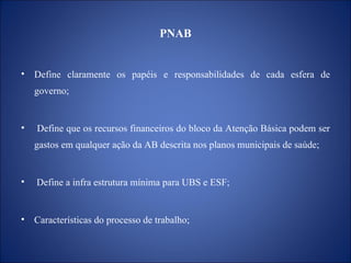 PNAB Define claramente os papéis e r esponsabilidades de cada esfera de governo; Define que os recursos financeiros do bloco da Atenção Básica podem ser gastos em qualquer ação da AB descrita nos planos municipais de saúde; Define a infra estrutura mínima para UBS e ESF;  C aracterísticas do processo de trabalho; 