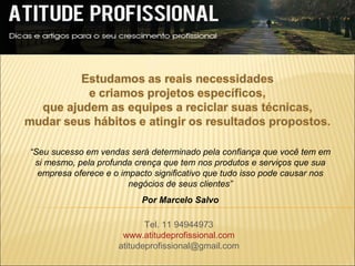 “Seu sucesso em vendas será determinado pela confiança que você tem em
 si mesmo, pela profunda crença que tem nos produtos e serviços que sua
  empresa oferece e o impacto significativo que tudo isso pode causar nos
                        negócios de seus clientes”
                           Por Marcelo Salvo

                            Tel. 11 94944973
                      www.atitudeprofissional.com
                     atitudeprofissional@gmail.com
 