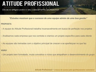 “Estudos mostram que o sucesso de uma equipe advém de uma boa gestão”

PROPOSTA

- A equipe do Atitude Profissional trabalha incansavelmente em busca de perfeição nos projetos


- Analisamos cada empresa que nos contrata e criamos um projeto específico para cada cliente


- As equipes são treinadas com o objetivo principal de crescer e se aperfeiçoar no que faz


VISÃO

- Um projeto bem formatado, muda conceitos e vícios que atrapalham o desenvolvimento do grupo
 
