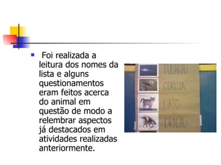   Foi realizada a leitura dos nomes da lista e alguns questionamentos eram feitos acerca do animal em questão de modo a relembrar aspectos já destacados em atividades realizadas anteriormente.  