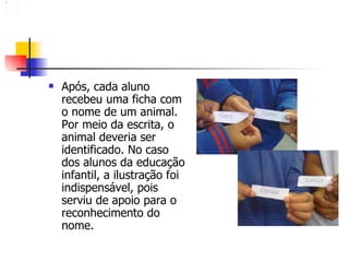Após, cada aluno recebeu uma ficha com o nome de um animal. Por meio da escrita, o animal deveria ser identificado. No caso dos alunos da educação infantil, a ilustração foi indispensável, pois serviu de apoio para o reconhecimento do nome.  