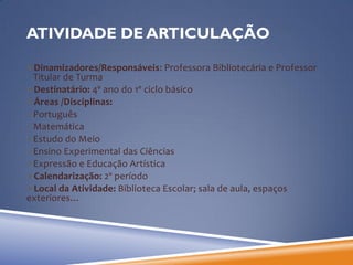 ATIVIDADE DE ARTICULAÇÃO

Dinamizadores/Responsáveis: Professora Bibliotecária e Professor
 Titular de Turma
Destinatário: 4º ano do 1º ciclo básico
Áreas /Disciplinas:
Português
Matemática
Estudo do Meio
Ensino Experimental das Ciências
Expressão e Educação Artística
Calendarização: 2º período
Local da Atividade: Biblioteca Escolar; sala de aula, espaços
exteriores…
 