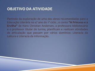 OBJETIVO DA ATIVIDADE

Partindo da exploração de uma das obras recomendadas para a
Educação Literária no 4º ano do 1º ciclo , o conto “A Princesa e a
Ervilha” de Hans Christian Andersen, a professora bibliotecária
e o professor titular de turma, planificam e realizam atividades
de articulação que passam por vários domínios: Literacia da
Leitura e Literacia da Informação.
 